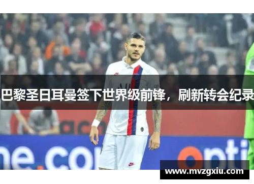 巴黎圣日耳曼签下世界级前锋，刷新转会纪录