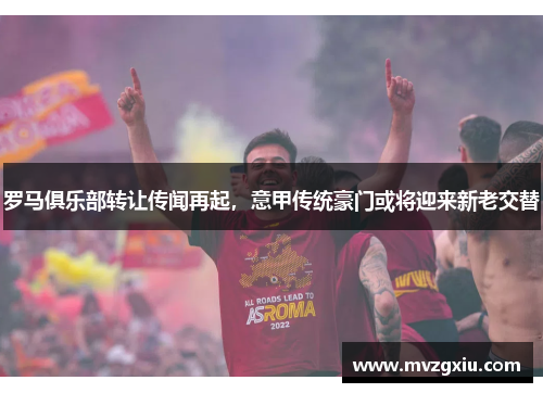 罗马俱乐部转让传闻再起，意甲传统豪门或将迎来新老交替