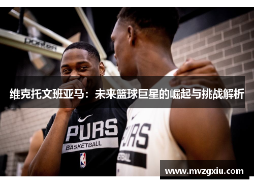 维克托文班亚马：未来篮球巨星的崛起与挑战解析