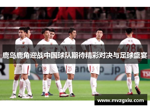 鹿岛鹿角迎战中国球队期待精彩对决与足球盛宴